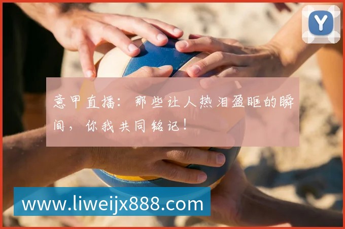 意甲直播：那些让人热泪盈眶的瞬间，你我共同铭记！