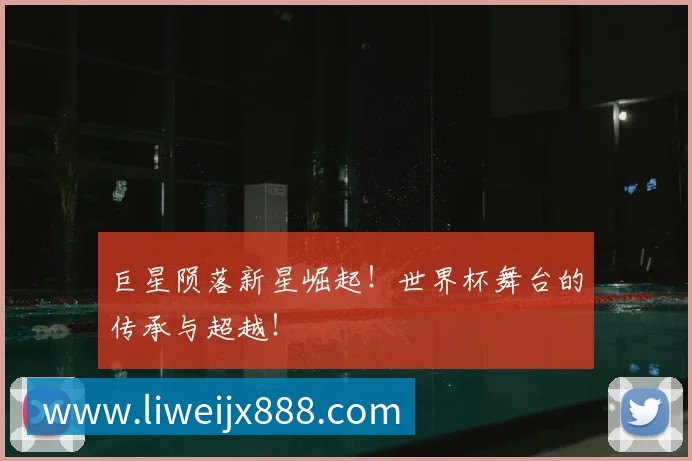 巨星陨落新星崛起！世界杯舞台的传承与超越！
